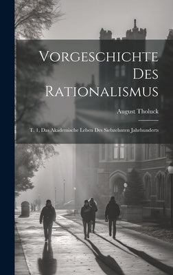 Vorgeschichte Des Rationalismus: T. 1, Das Akademische Leben Des Siebzehnten Jahrhunderts by Tholuck, August