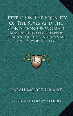 Letters On The Equality Of The Sexes And The Condition Of Woman: Addressed To Mary S. Parker, President Of The Boston Female Anti-Slavery Society by Grimke, Sarah Moore