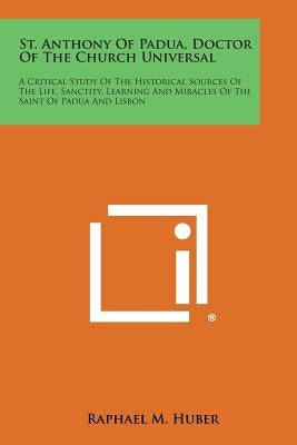 St. Anthony of Padua, Doctor of the Church Universal: A Critical Study of the Historical Sources of the Life, Sanctity, Learning and Miracles of the S by Huber, Raphael M.