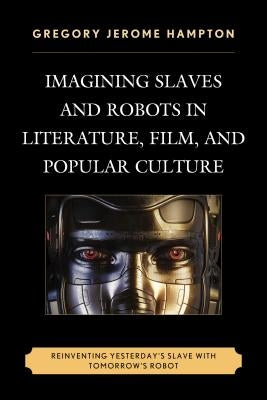 Imagining Slaves and Robots in Literature, Film, and Popular Culture: Reinventing Yesterday's Slave with Tomorrow's Robot by Hampton, Gregory