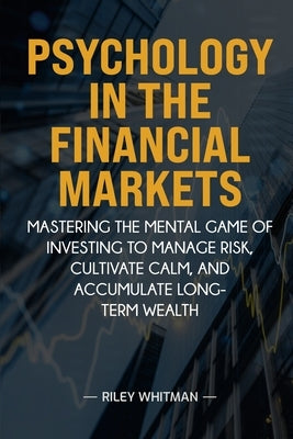 Psychology in the Financial Markets: Mastering the mental game of investing to manage risk, cultivate calm, and accumulate long-term wealth by Whitman, Riley