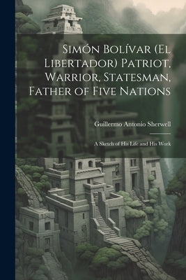 Simón Bolívar (El Libertador) Patriot, Warrior, Statesman, Father of Five Nations: A Sketch of His Life and His Work by Sherwell, Guillermo Antonio
