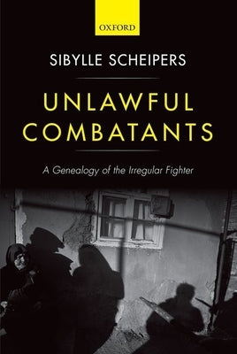 Unlawful Combatants: A Genealogy of the Irregular Fighter by Scheipers, Sibylle