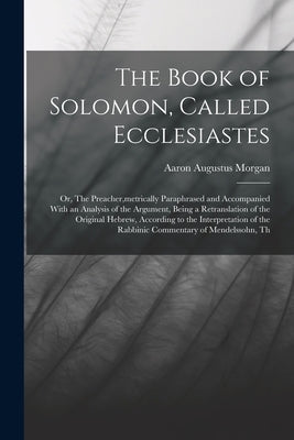 The Book of Solomon, Called Ecclesiastes; or, The Preacher, metrically Paraphrased and Accompanied With an Analysis of the Argument, Being a Retransla by Morgan, Aaron Augustus