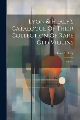 Lyon & Healy's Catalogue Of Their Collection Of Rare Old Violins: Mdcccci by Healy, Lyon &.