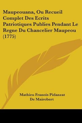 Maupeouana, Ou Recueil Complet Des Ecrits Patriotiques Publies Pendant Le Regne Du Chancelier Maupeou (1775) by De Mairobert, Mathieu Franois Pidanzat