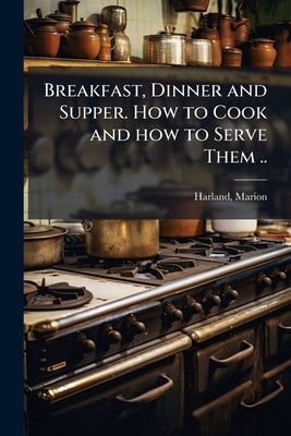 Breakfast, Dinner and Supper. How to Cook and how to Serve Them .. by Harland, Marion