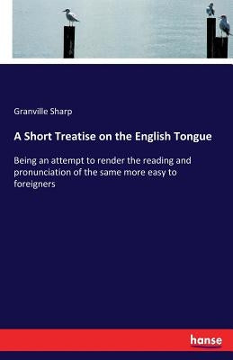 A Short Treatise on the English Tongue: Being an attempt to render the reading and pronunciation of the same more easy to foreigners by Sharp, Granville