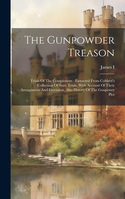 The Gunpowder Treason: Trials Of The Conspirators: Extracted From Cobbett's Collection Of State Trials, With Account Of Their Arraignment And by James I (King of England)