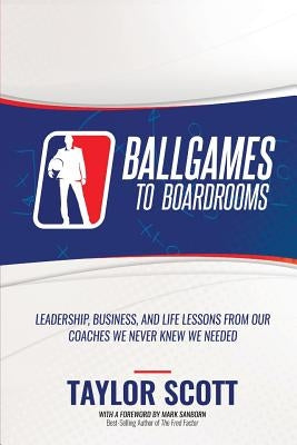 Ballgames to Boardrooms: Leadership, Business, and Life Lessons From Our Coaches We Never Knew We Needed by Scott, Taylor