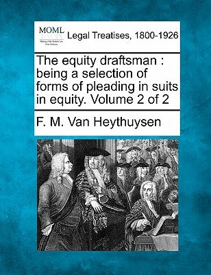 The equity draftsman: being a selection of forms of pleading in suits in equity. Volume 2 of 2 by Van Heythuysen, F. M.