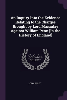 An Inquiry Into the Evidence Relating to the Charges Brought by Lord Macaulay Against William Penn [In the History of England] by Paget, John