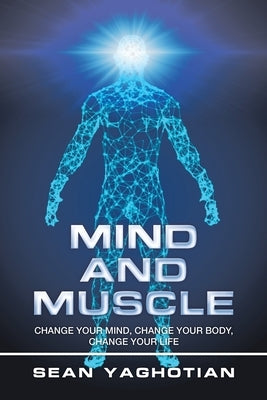 Mind and Muscle: Change Your Mind, Change Your Body, Change Your Life by Yaghotian, Sean