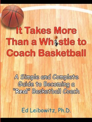 It Takes More Than a Whistle to Coach Basketball: A Simple and Complete Guide to Becoming a Real Basketball Coach by Leibowitz, Ed