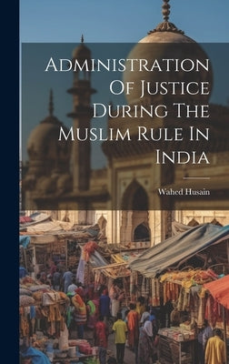 Administration Of Justice During The Muslim Rule In India by Husain, Wahed