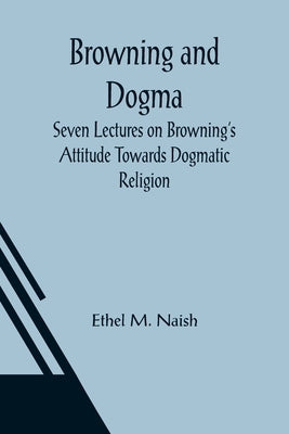 Browning and Dogma; Seven Lectures on Browning's Attitude Towards Dogmatic Religion by M. Naish, Ethel