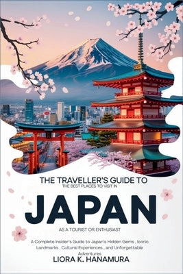 The Traveller's Guide to the Best Places to Visit in Japan as a Tourist or Enthusiasts: A Complete Insider's Guide to Japan's Hidden Gems, Iconic Land by Hanamura, Liora K.