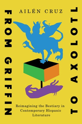 From Griffin to Axolotl: Reimagining the Bestiary in Contemporary Hispanic Literature Volume 10 by Cruz, Ailén