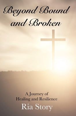 Beyond Bound and Broken: A Journey of Healing and Resilience by Story, Ria