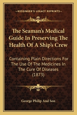 The Seaman's Medical Guide In Preserving The Health Of A Ship's Crew: Containing Plain Directions For The Use Of The Medicines In The Cure Of Diseases by George Philip and Son