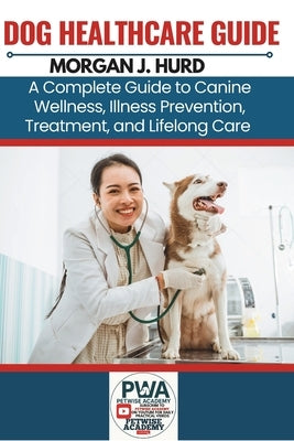 Dog Healthcare Guide: A Complete Guide to Canine Wellness, Illness Prevention, Treatment, and Lifelong Care by Hurd, Morgan J.