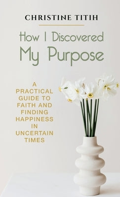 How I Discovered My Purpose: A Practical Guide to Faith and Finding Happiness in Uncertain Times by Titih, Christine