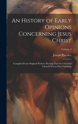An History of Early Opinions Concerning Jesus Christ: Compiled From Original Writers; Proving That the Christian Church Was at First Unitarian; Volume by Priestley, Joseph