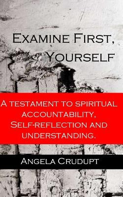 Examine First, Yourself: A Testament to Spiritual Accountability, Self-Reflection and Understanding by Crudupt, Angela Monique
