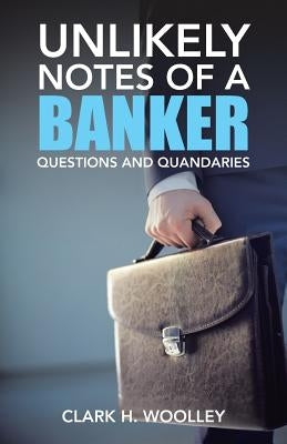 Unlikely Notes of a Banker: Questions and Quandaries by Woolley, Clark H.