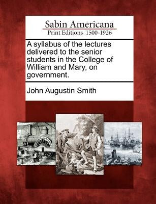 A Syllabus of the Lectures Delivered to the Senior Students in the College of William and Mary, on Government. by Smith, John Augustin