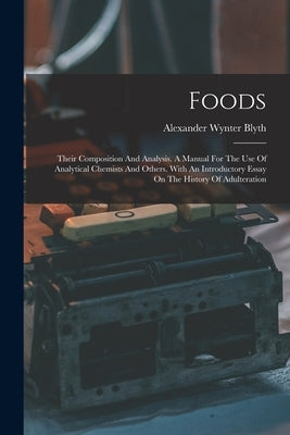 Foods: Their Composition And Analysis. A Manual For The Use Of Analytical Chemists And Others. With An Introductory Essay On The History Of Adulterati by Blyth, Alexander Wynter