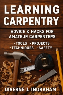Learning Carpentry: Advice & Hacks for Amateur Carpenters by Ingraham, Lacher Abril S.