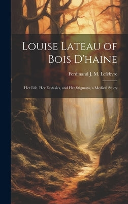 Louise Lateau of Bois D'haine: Her Life, Her Ecstasies, and Her Stigmata, a Medical Study by Lefebvre, Ferdinand J. M.