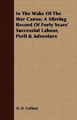 In the Wake of the War Canoe; A Stirring Record of Forty Years' Successful Labour, Peril & Adventure by Collison, W. H.