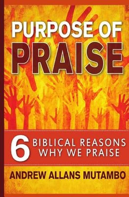 Purpose of Praise: Six Biblical Reasons Why We Praise by Mutambo, Andrew Allans