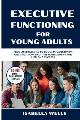 Executive Functioning Skills for Young Adults: Proven Strategies to Boost Productivity, Organization, and Time Management for Lifelong Success by Wells, Isabella