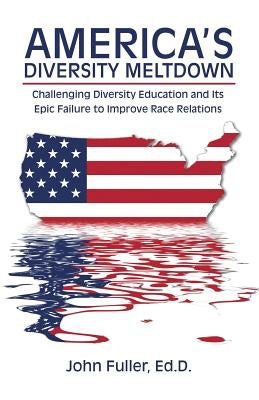 America's Diversity Meltdown: Challenging Diversity Education and Its Epic Failure to Improve Race Relations by Fuller, Ed D. John