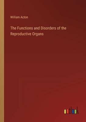 The Functions and Disorders of the Reproductive Organs by Acton, William
