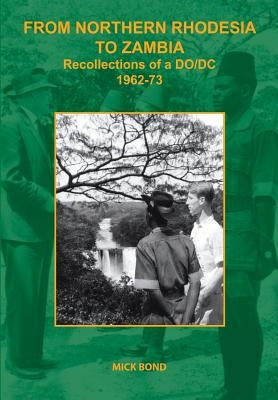 From Northern Rhodesia to Zambia. Recollections of a DO/DC 1962-73 by Bond, Mick