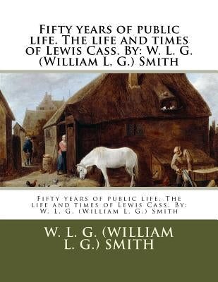 Fifty years of public life. The life and times of Lewis Cass. By: W. L. G. (William L. G.) Smith by Smith, W. L. G. (William L. G. ).
