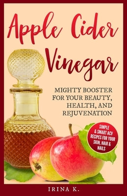 Apple Cider Vinegar - Mighty Booster for Your Beauty, Health, and Rejuvenation: Simple & Smart Acv Recipes for Your Skin, Hair & Nails by K, Irina