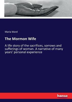 The Mormon Wife: A life story of the sacrifices, sorrows and sufferings of woman. A narrative of many years' personal experience by Ward, Maria