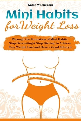 Mini Habits for Weight Loss: Through the Formation of Mini Habits, Stop Overeating & Stop Dieting, to Achieve Easy Weight Loss and Have a Good Life by Warkentin, Katie