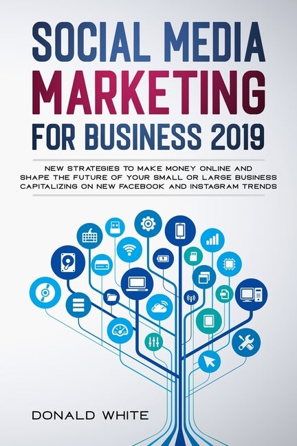 Social Media Marketing for Business 2019: New Strategies to Make Money Online and Shape the Future of Your Small or Large Business Capitalizing on New by White, Donald