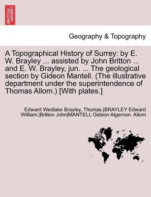A Topographical History of Surrey: By E. W. Brayley ... Assisted by John Britton ... and E. W. Brayley, Jun. ... the Geological Section by Gideon Ma by Brayley, Edw Wedlake