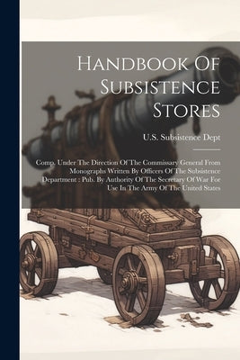 Handbook Of Subsistence Stores: Comp. Under The Direction Of The Commissary General From Monographs Written By Officers Of The Subsistence Department: by Dept, U. S. Subsistence