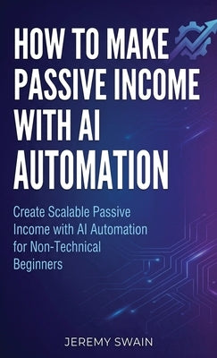 How to Make Passive Income with AI Automation: Create Scalable Passive Income with AI Automation for Non-Technical Beginners by Swain, Jeremy