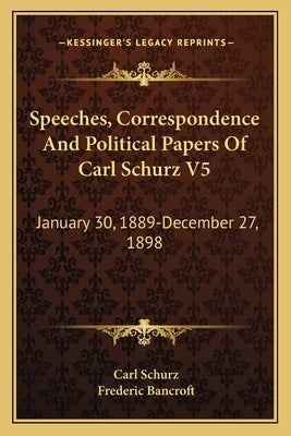 Speeches, Correspondence and Political Papers of Carl Schurz V5: January 30, 1889-December 27, 1898 by Schurz, Carl