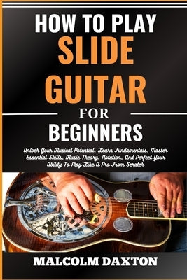 How to Play Slide Guitar for Beginners: Unlock Your Musical Potential, Learn Fundamentals, Master Essential Skills, Music Theory, Notation, And Perfec by Daxton, Malcolm