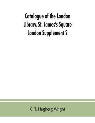 Catalogue of the London Library, St. James's Square, London: Supplement 2 (November 1, 1903, to December 30, 1904) by T. Hagberg Wright, C.